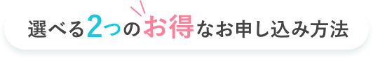 選べる2つのお得なお申し込み方法